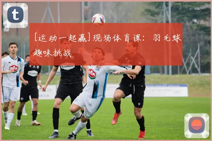 [运动一起赢]现场体育课：羽毛球趣味挑战