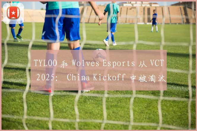 TYLOO 和 Wolves Esports 从 VCT 2025： China Kickoff 中被淘汰