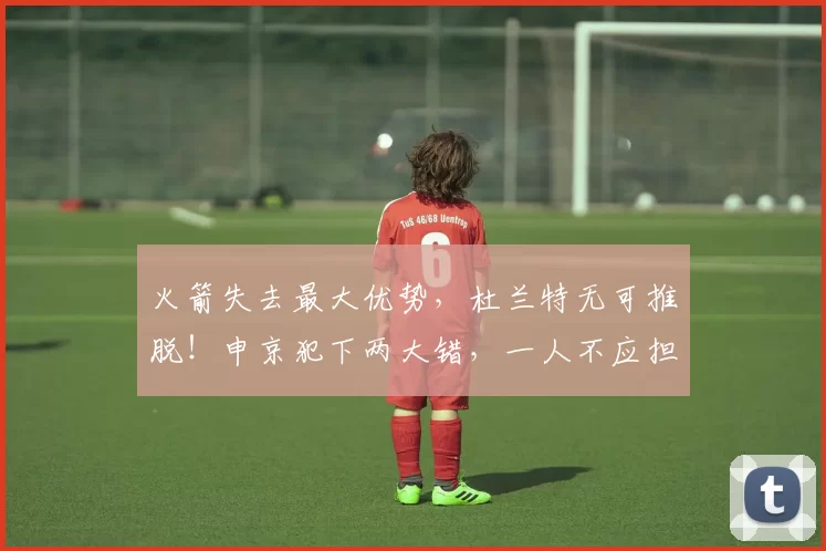 火箭失去最大优势，杜兰特无可推脱！申京犯下两大错，一人不应担任首发