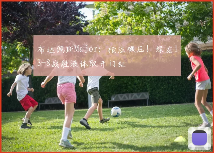 布达佩斯Major：枪法碾压！绿龙13-8战胜液体取开门红
