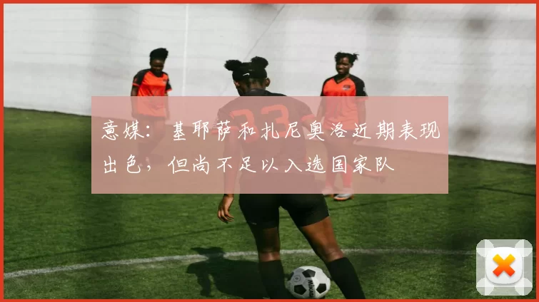 意媒：基耶萨和扎尼奥洛近期表现出色，但尚不足以入选国家队