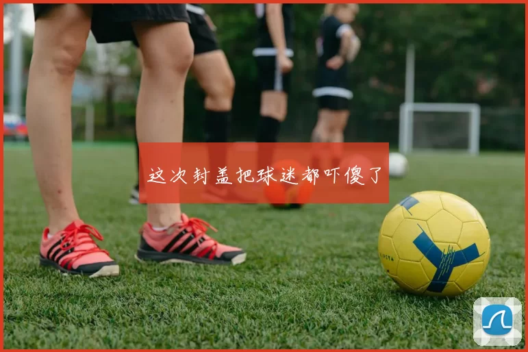 这次封盖把球迷都吓傻了