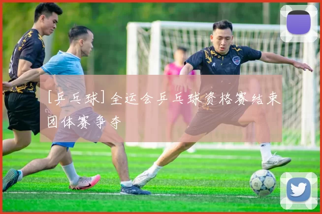 [乒乓球]全运会乒乓球资格赛结束团体赛争夺
