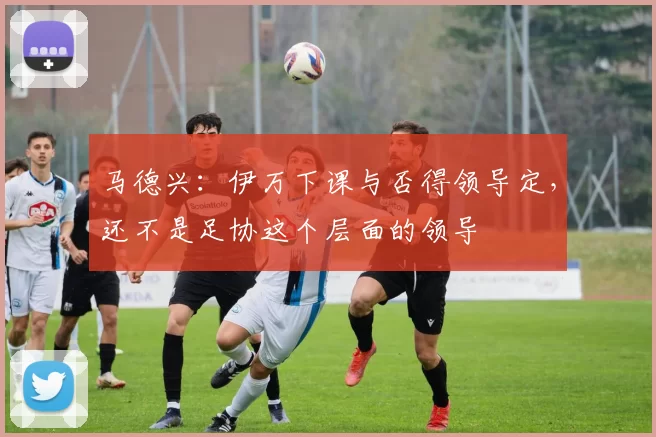 马德兴：伊万下课与否得领导定，还不是足协这个层面的领导