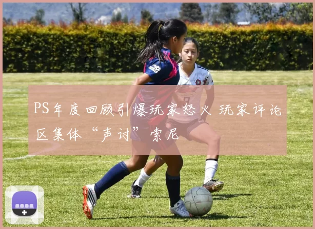 PS年度回顾引爆玩家怒火 玩家评论区集体“声讨”索尼