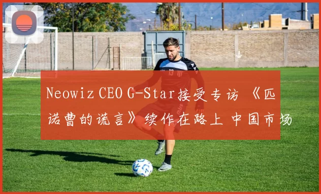 Neowiz CEO G-Star接受专访 《匹诺曹的谎言》续作在路上 中国市场是核心