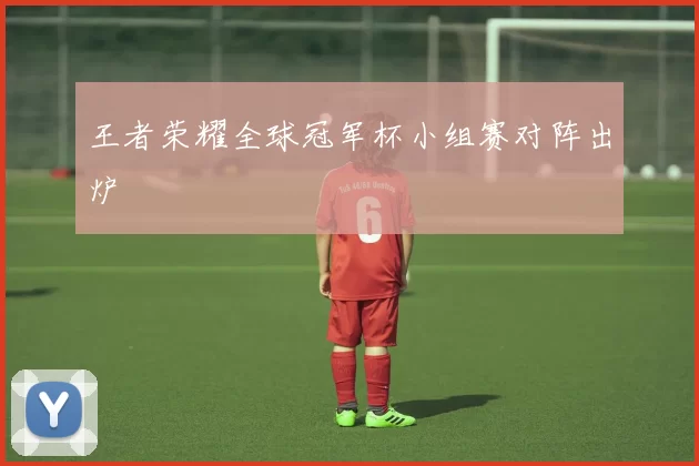 王者荣耀全球冠军杯小组赛对阵出炉