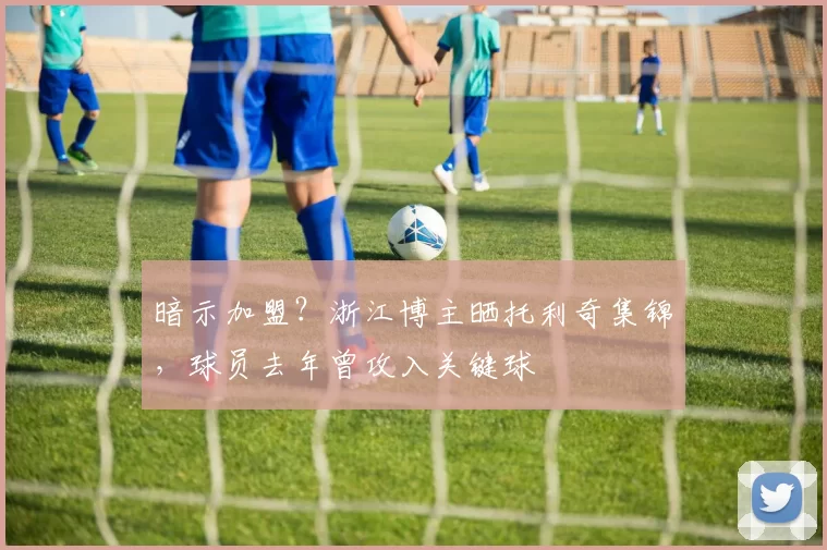 暗示加盟？浙江博主晒托利奇集锦，球员去年曾攻入关键球