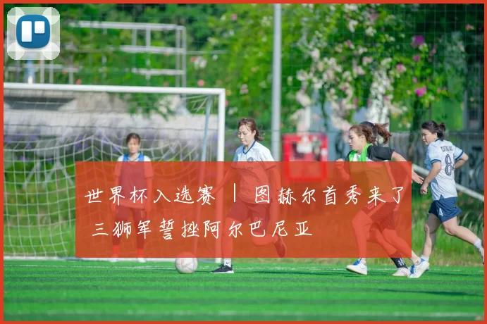 世界杯入选赛 ｜ 图赫尔首秀来了 三狮军誓挫阿尔巴尼亚