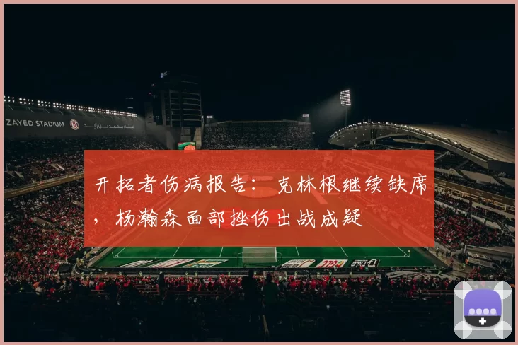 开拓者伤病报告：克林根继续缺席，杨瀚森面部挫伤出战成疑