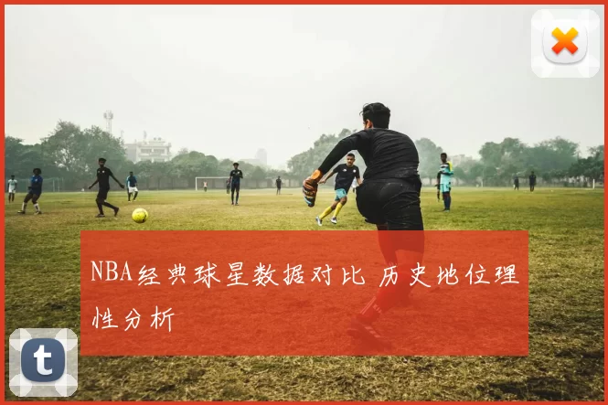 NBA经典球星数据对比 历史地位理性分析