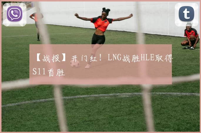 【战报】开门红！LNG战胜HLE取得S11首胜