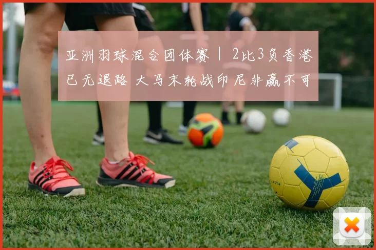 亚洲羽球混合团体赛｜ 2比3负香港已无退路 大马末轮战印尼非赢不可