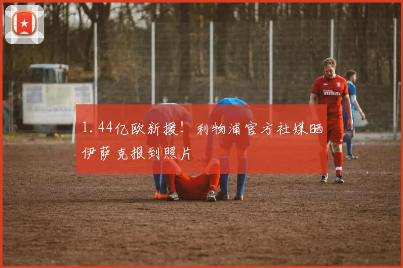 1.44亿欧新援！利物浦官方社媒晒伊萨克报到照片