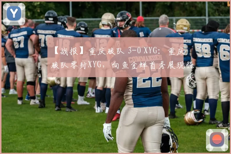 【战报】重庆狼队 3-0 XYG：重庆狼队零封XYG，向鱼金蝉首秀展现强劲实力