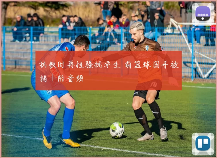 执教时再性骚扰学生 前篮球国手被捕｜附音频