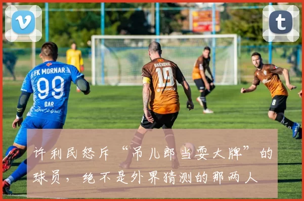 许利民怒斥“吊儿郎当耍大牌”的球员，绝不是外界猜测的那两人