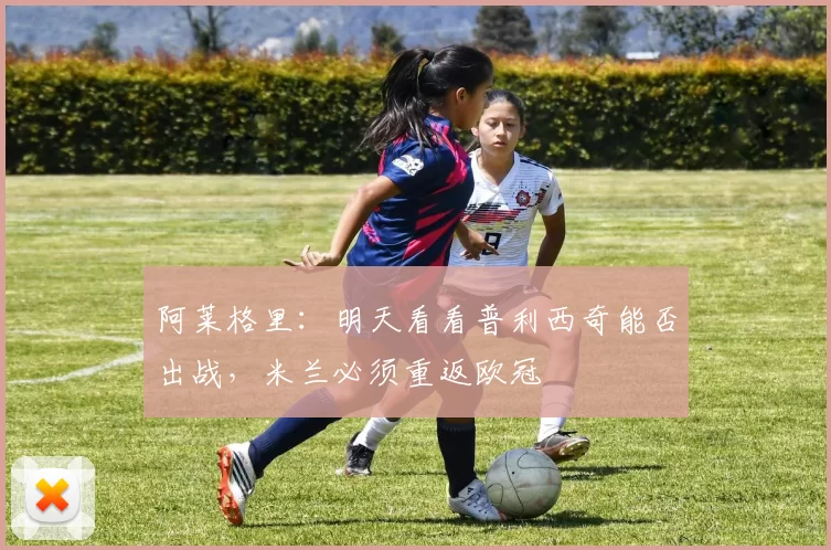 阿莱格里：明天看看普利西奇能否出战，米兰必须重返欧冠