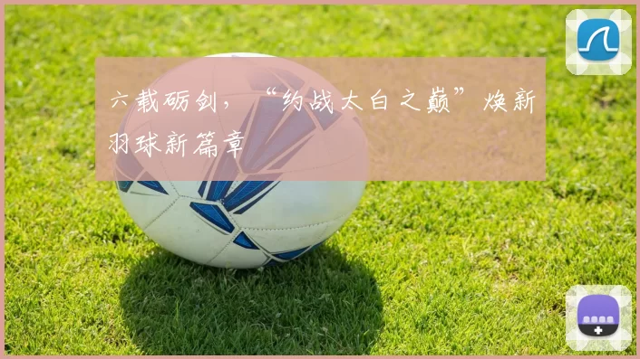 六载砺剑，“约战太白之巅”焕新羽球新篇章