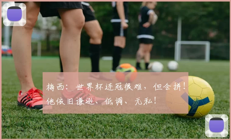 梅西：世界杯连冠很难，但会拼！他依旧谦逊、低调、无私！