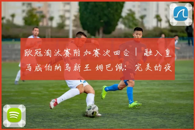 欧冠淘汰赛附加赛次回合｜ 融入皇马成伯纳乌新王 姆巴佩：完美的夜晚