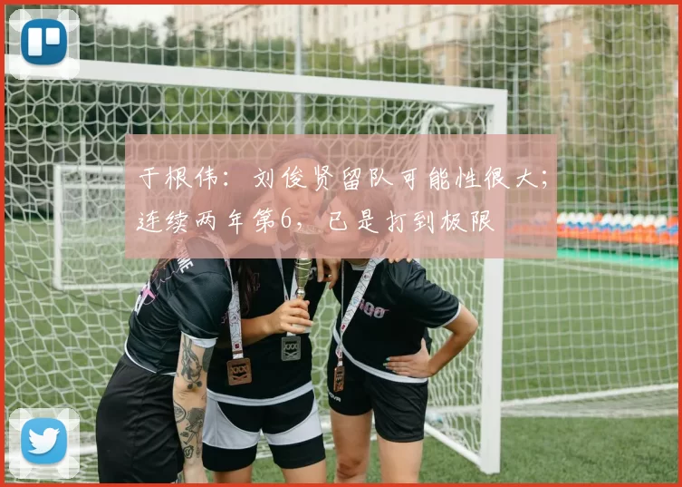 于根伟：刘俊贤留队可能性很大；连续两年第6，已是打到极限