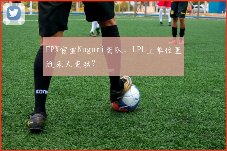 FPX官宣Nuguri离队，LPL上单位置迎来大变动？
