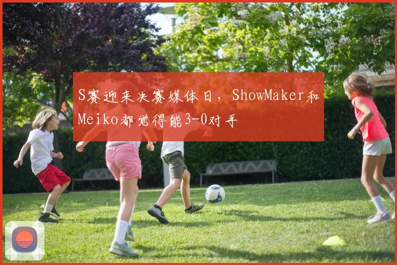 S赛迎来决赛媒体日，ShowMaker和Meiko都觉得能3-0对手