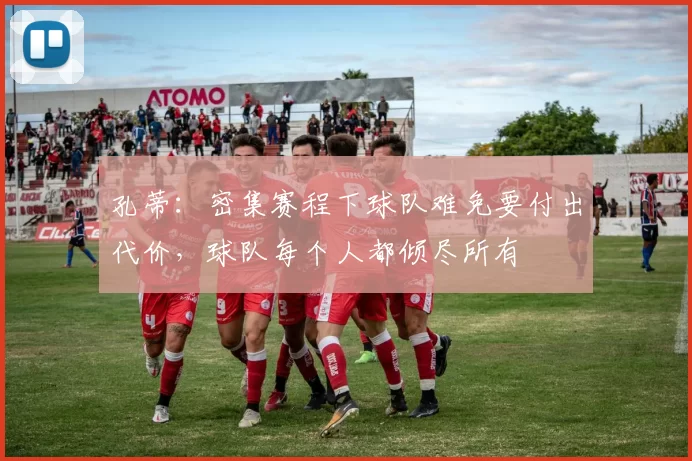 孔蒂：密集赛程下球队难免要付出代价，球队每个人都倾尽所有