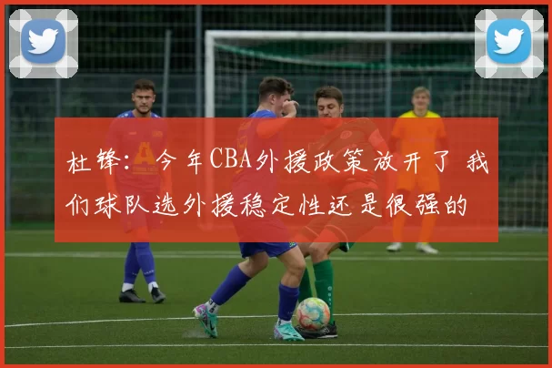 杜锋：今年CBA外援政策放开了 我们球队选外援稳定性还是很强的