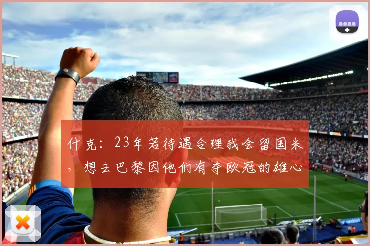 什克：23年若待遇合理我会留国米，想去巴黎因他们有夺欧冠的雄心