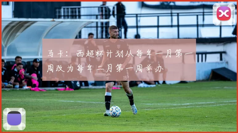 马卡：西超杯计划从每年一月第一周改为每年二月第一周举办