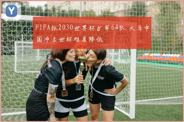 FIFA拟2030世界杯扩军64队 大马中国冲击世杯难度降低
