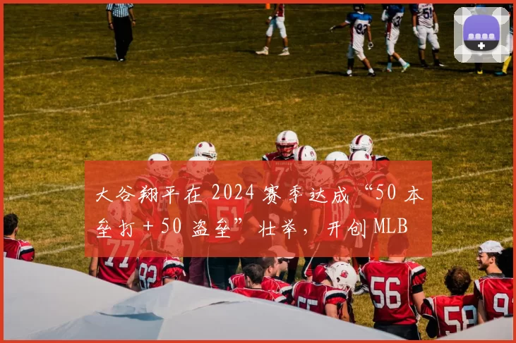 大谷翔平在 2024 赛季达成“50 本垒打 + 50 盗垒”壮举，开创 MLB 历史