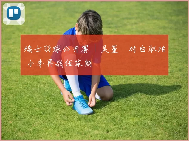 瑞士羽球公开赛｜吴堇溦对白驭珀 小李再战伍家朗