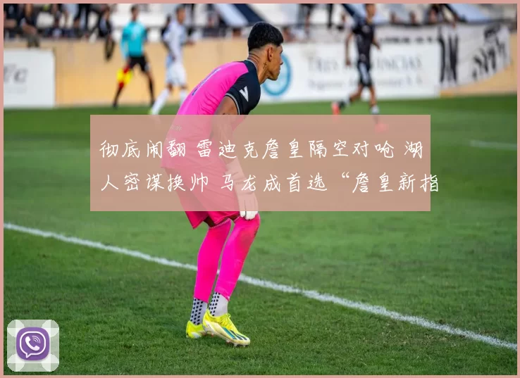 彻底闹翻 雷迪克詹皇隔空对呛 湖人密谋换帅 马龙成首选“詹皇新指挥”？