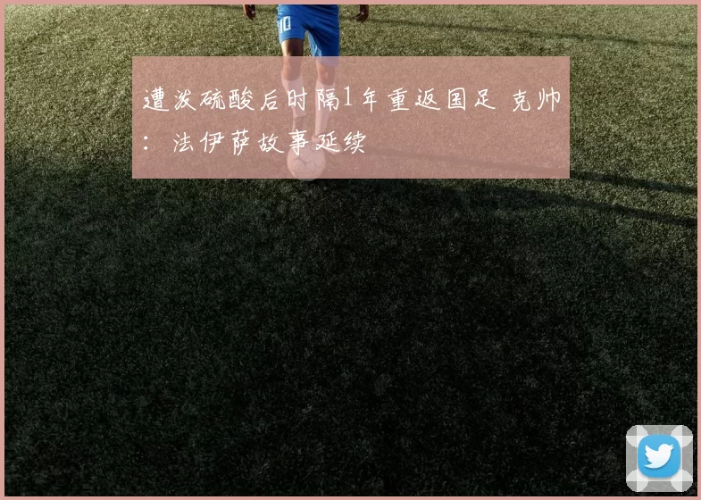 遭泼硫酸后时隔1年重返国足 克帅：法伊萨故事延续