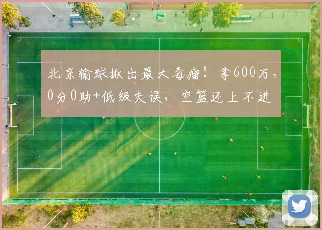 北京输球揪出最大毒瘤！拿600万，0分0助+低级失误，空篮还上不进