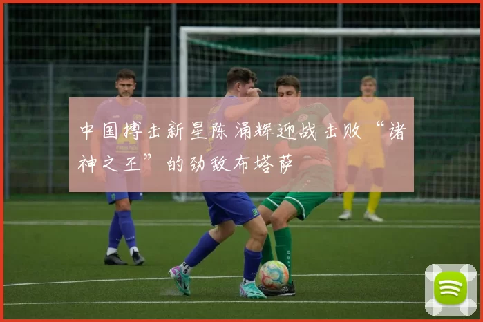 中国搏击新星陈涌辉迎战击败“诸神之王”的劲敌布塔萨