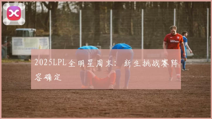 2025LPL全明星周末：新生挑战赛阵容确定
