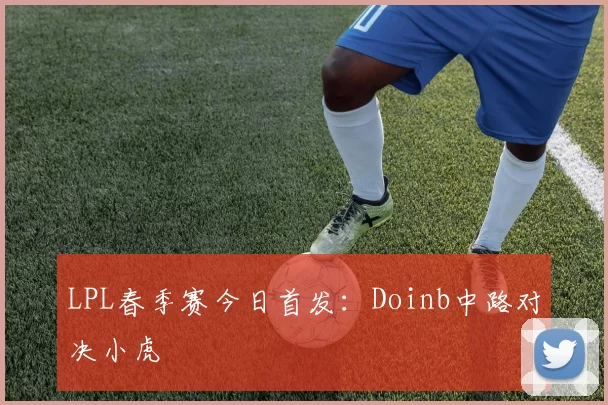 LPL春季赛今日首发：Doinb中路对决小虎