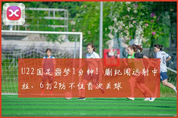 U22国足噩梦1分钟！蒯纪闻远射中柱，6打2防不住首次丢球