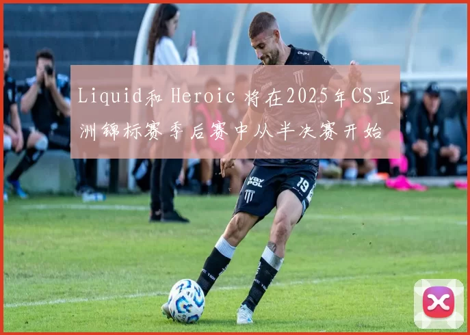 Liquid和 Heroic 将在2025年CS亚洲锦标赛季后赛中从半决赛开始